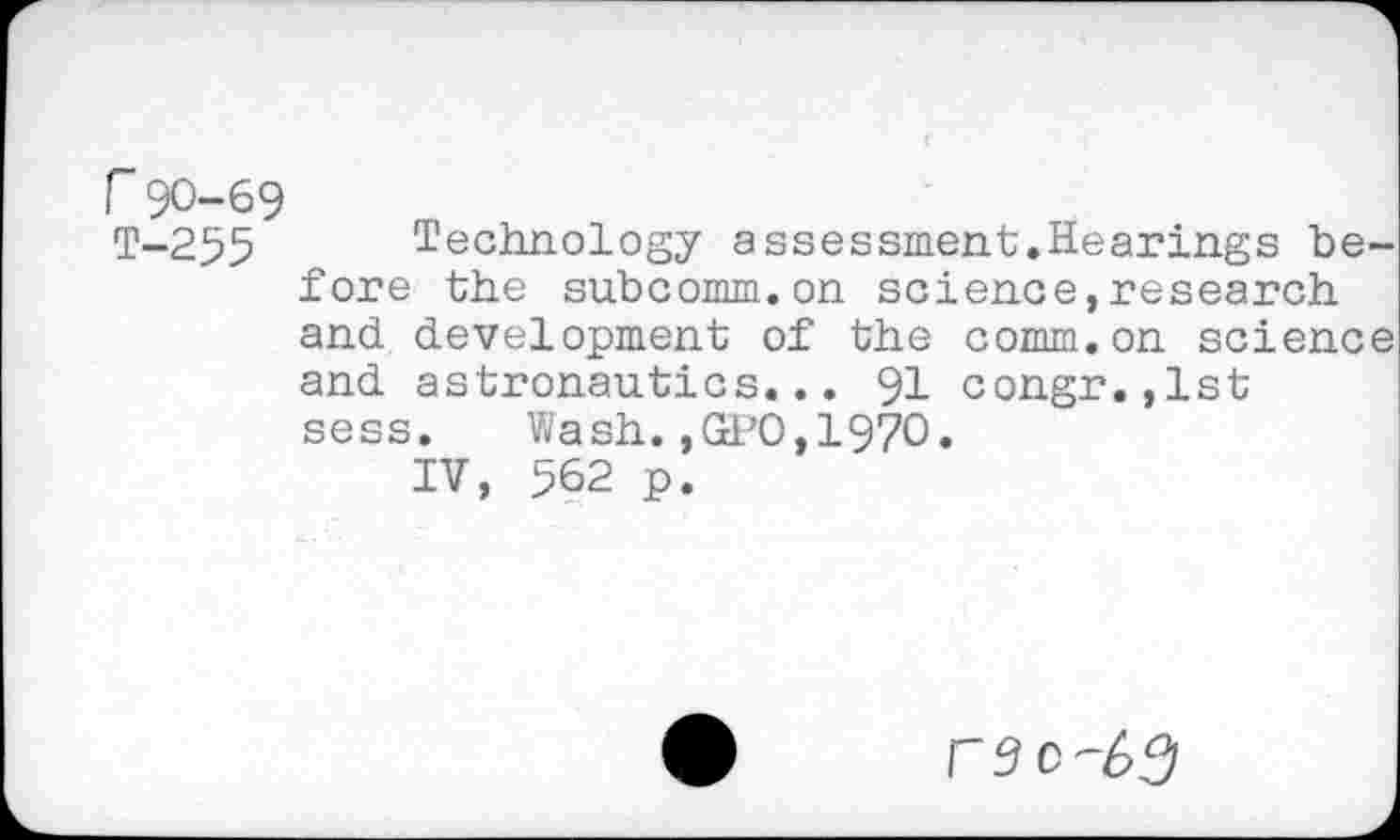 ﻿r 90-69
T-255 Technology assessment.Hearings before the subcomm.on science,research and development of the comm.on science and astronautics... 91 congr.,lst sess.	Wash.,GPO,1970.
IV, 562 p.